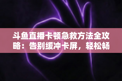 斗鱼直播卡顿急救方法全攻略：告别缓冲卡屏，轻松畅享丝滑观播体验