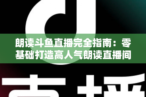 朗读斗鱼直播完全指南：零基础打造高人气朗读直播间的全流程实战宝典