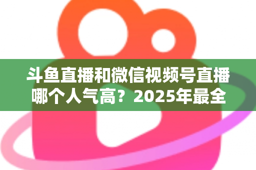 斗鱼直播和微信视频号直播哪个人气高?2025年最全平台人气对比与选择指南 斗鱼直播和微信视频号直播哪个人气高?2025年最全平台人气对比与选择指南