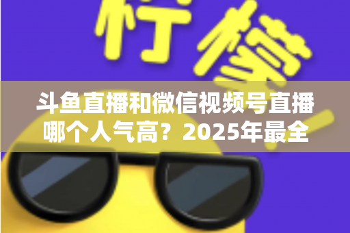 斗鱼直播和微信视频号直播哪个人气高?2025年最全平台人气对比与选择指南 斗鱼直播和微信视频号直播哪个人气高?2025年最全平台人气对比与选择指南