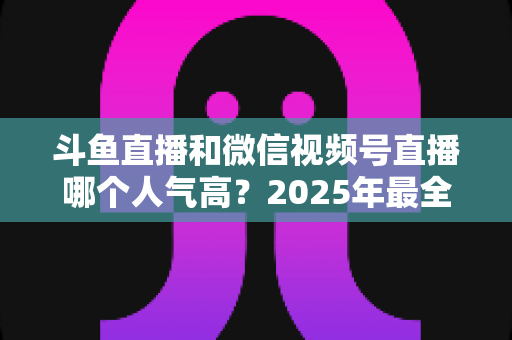 斗鱼直播和微信视频号直播哪个人气高？2025年最全平台人气对比与选择指南