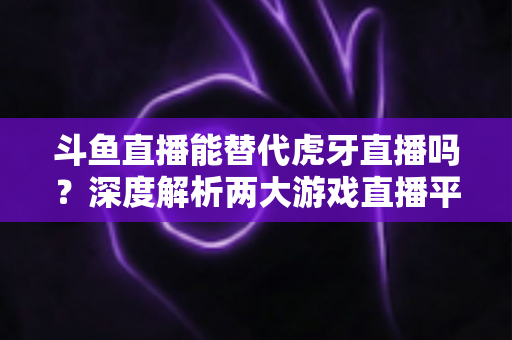 斗鱼直播能替代虎牙直播吗?深度解析两大游戏直播平台的竞争格局与未来走向 斗鱼直播能替代虎牙直播吗?深度解析两大游戏直播平台的竞争格局与未来走向