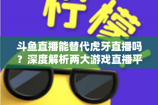 斗鱼直播能替代虎牙直播吗?深度解析两大游戏直播平台的竞争格局与未来走向 斗鱼直播能替代虎牙直播吗?深度解析两大游戏直播平台的竞争格局与未来走向