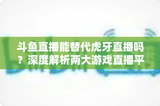 斗鱼直播能替代虎牙直播吗？深度解析两大游戏直播平台的竞争格局与未来走向