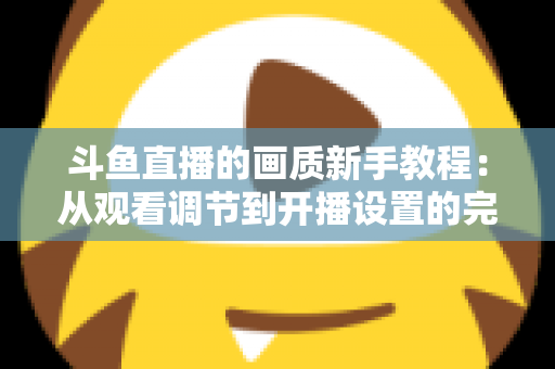 斗鱼直播的画质新手教程:从观看调节到开播设置的完整优化指南 斗鱼直播的画质新手教程:从观看调节到开播设置的完整优化指南