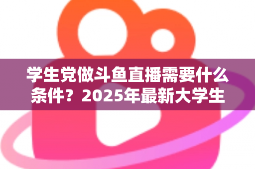 学生党做斗鱼直播需要什么条件？2025年最新大学生主播入门全攻略：硬件、认证、技能与时间管理一站式指南