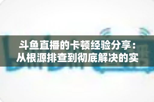 斗鱼直播的卡顿经验分享：从根源排查到彻底解决的实用指南
