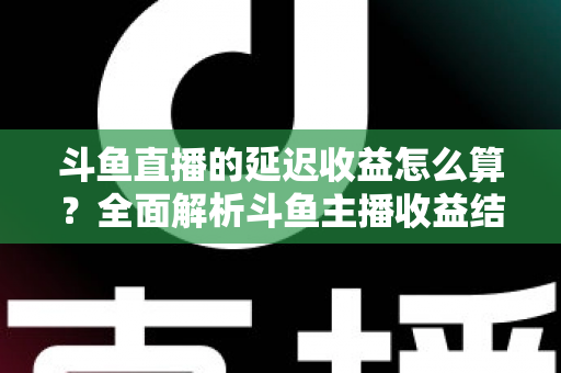 斗鱼直播的延迟收益怎么算？全面解析斗鱼主播收益结算规则、分成比例与提现流程