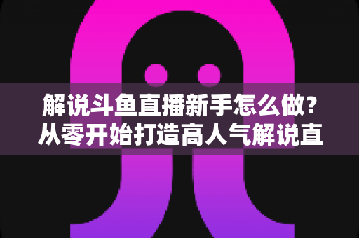 解说斗鱼直播新手怎么做？从零开始打造高人气解说直播间的全方位实战指南