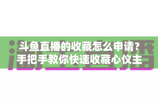 斗鱼直播的收藏怎么申请？手把手教你快速收藏心仪主播的完整指南