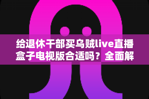 给退休干部买乌贼live直播盒子电视版合适吗？全面解析长辈观影新选择与选购避坑指南