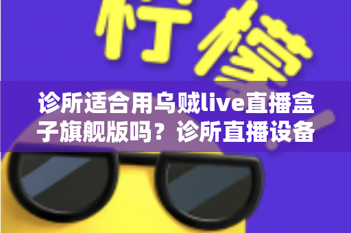 诊所适合用乌贼live直播盒子旗舰版吗？诊所直播设备选型与合规运营全解析