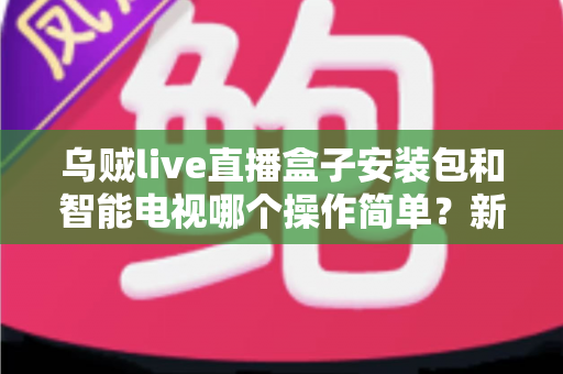 乌贼live直播盒子安装包和智能电视哪个操作简单？新手一看就懂的全流程对比解析