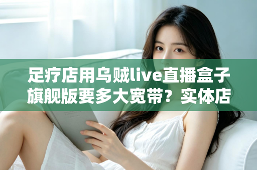 足疗店用乌贼live直播盒子旗舰版要多大宽带？实体店直播带宽配置与流畅直播全攻略