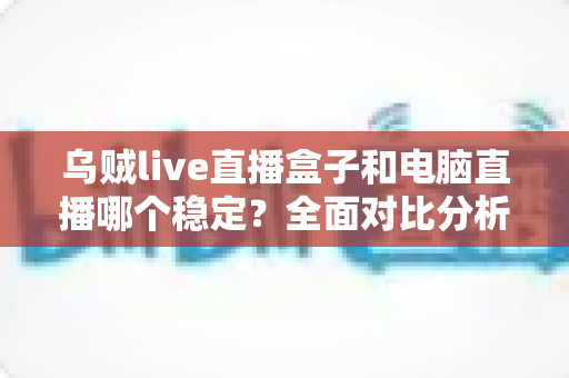 乌贼live直播盒子和电脑直播哪个稳定？全面对比分析与选购指南