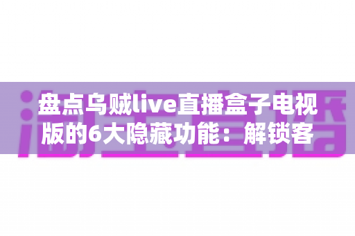 盘点乌贼live直播盒子电视版的6大隐藏功能：解锁客厅大屏的正确使用姿势