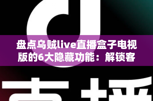 盘点乌贼live直播盒子电视版的6大隐藏功能：解锁客厅大屏的正确使用姿势