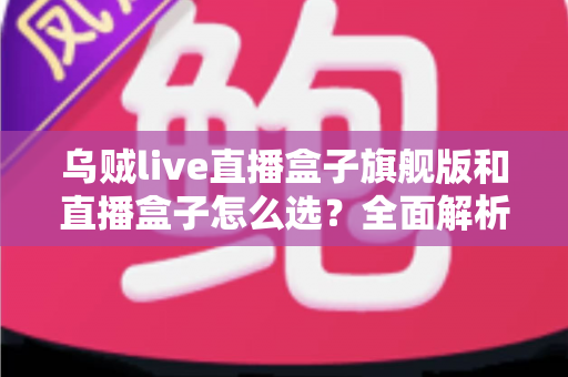乌贼live直播盒子旗舰版和直播盒子怎么选？全面解析两大版本的差异与最佳选购方案
