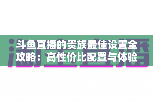 斗鱼直播的贵族最佳设置全攻略:高性价比配置与体验优化完整指南 斗鱼直播的贵族最佳设置全攻略:高性价比配置与体验优化完整指南