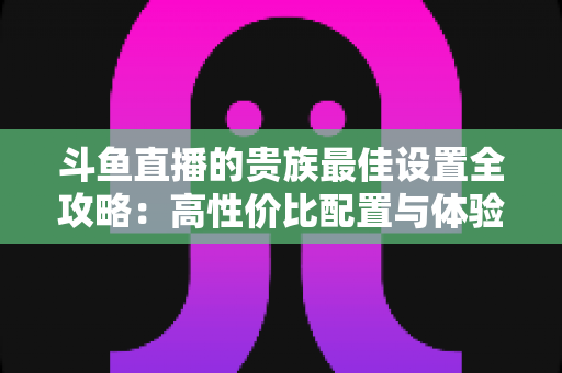 斗鱼直播的贵族最佳设置全攻略:高性价比配置与体验优化完整指南 斗鱼直播的贵族最佳设置全攻略:高性价比配置与体验优化完整指南