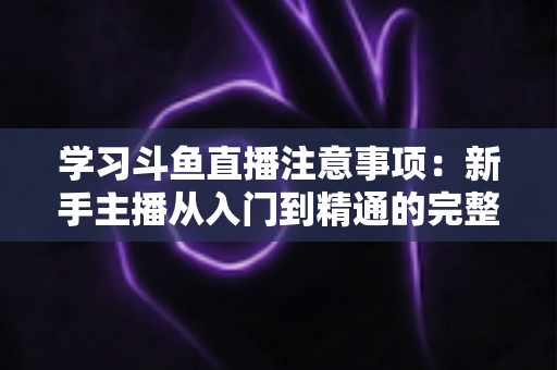 学习斗鱼直播注意事项:新手主播从入门到精通的完整避坑指南 学习斗鱼直播注意事项:新手主播从入门到精通的完整避坑指南