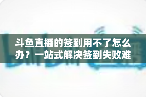 斗鱼直播的签到用不了怎么办?一站式解决签到失败难题的实用指南 斗鱼直播的签到用不了怎么办?一站式解决签到失败难题的实用指南