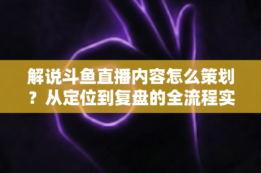 解说斗鱼直播内容怎么策划？从定位到复盘的全流程实战指南，助你打造高人气直播间