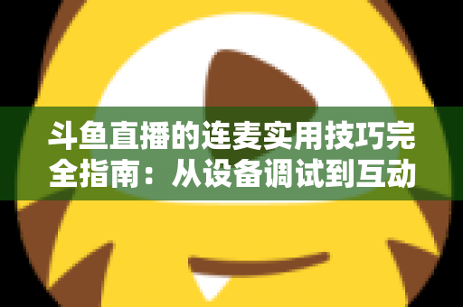 斗鱼直播的连麦实用技巧完全指南：从设备调试到互动话术，让直播间人气与收益双提升