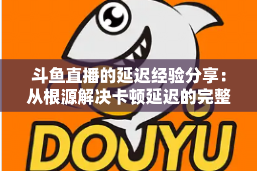 斗鱼直播的延迟经验分享：从根源解决卡顿延迟的完整优化指南