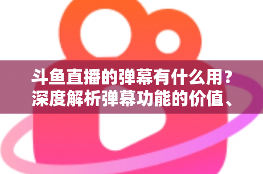 斗鱼直播的弹幕有什么用？深度解析弹幕功能的价值、玩法与实用技巧
