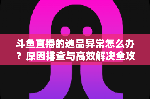 斗鱼直播的选品异常怎么办？原因排查与高效解决全攻略