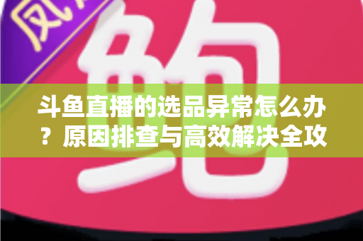 斗鱼直播的选品异常怎么办？原因排查与高效解决全攻略