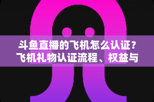 斗鱼直播的飞机怎么认证？飞机礼物认证流程、权益与常见问题全解析
