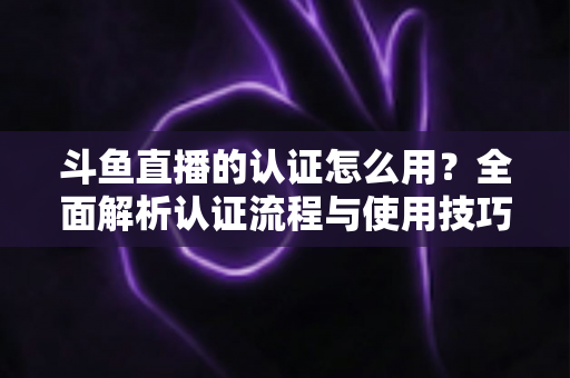 斗鱼直播的认证怎么用？全面解析认证流程与使用技巧，助你快速开启直播之旅