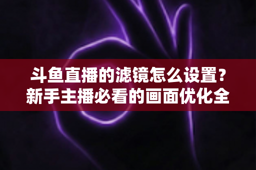 斗鱼直播的滤镜怎么设置？新手主播必看的画面优化全攻略