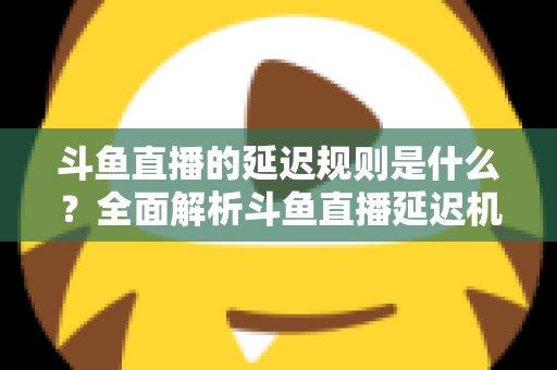 斗鱼直播的延迟规则是什么？全面解析斗鱼直播延迟机制、影响因素与实用应对指南