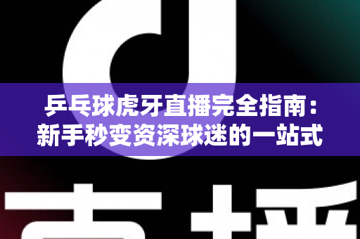 乒乓球虎牙直播完全指南：新手秒变资深球迷的一站式观赛宝典