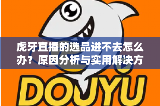虎牙直播的选品进不去怎么办？原因分析与实用解决方法全指南