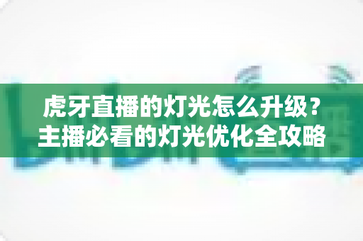 虎牙直播的灯光怎么升级？主播必看的灯光优化全攻略
