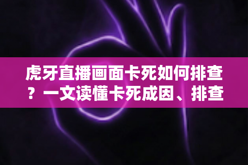 虎牙直播画面卡死如何排查？一文读懂卡死成因、排查步骤与预防技巧