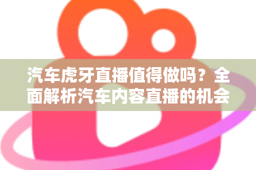汽车虎牙直播值得做吗？全面解析汽车内容直播的机会、挑战与变现前景
