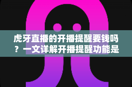 虎牙直播的开播提醒要钱吗？一文详解开播提醒功能是否免费及设置全攻略