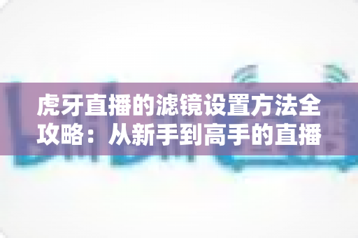 虎牙直播的滤镜设置方法全攻略：从新手到高手的直播画面美化指南