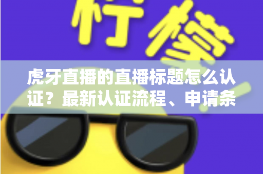 虎牙直播的直播标题怎么认证？最新认证流程、申请条件与实用技巧全解析