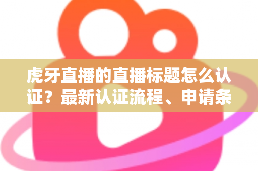 虎牙直播的直播标题怎么认证？最新认证流程、申请条件与实用技巧全解析