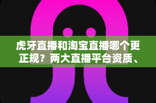 虎牙直播和淘宝直播哪个更正规?两大直播平台资质、监管与用户体验深度对比指南 虎牙直播和淘宝直播哪个更正规?两大直播平台资质、监管与用户体验深度对比指南