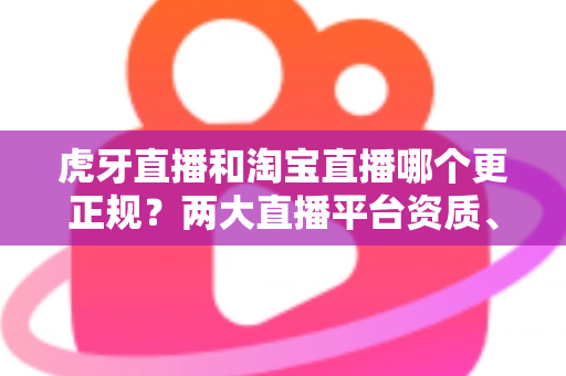 虎牙直播和淘宝直播哪个更正规?两大直播平台资质、监管与用户体验深度对比指南 虎牙直播和淘宝直播哪个更正规?两大直播平台资质、监管与用户体验深度对比指南