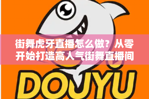 街舞虎牙直播怎么做？从零开始打造高人气街舞直播间的完整攻略