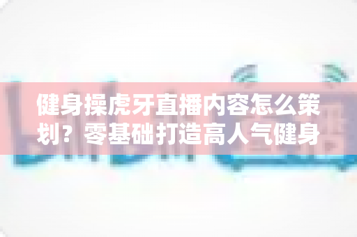 健身操虎牙直播内容怎么策划?零基础打造高人气健身直播间的完整方案 健身操虎牙直播内容怎么策划?零基础打造高人气健身直播间的完整方案