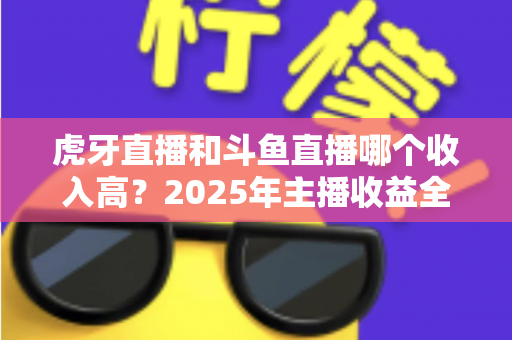 虎牙直播和斗鱼直播哪个收入高？2025年主播收益全面对比与平台选择指南